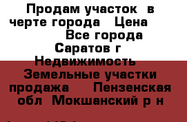 Продам участок​ в черте города › Цена ­ 500 000 - Все города, Саратов г. Недвижимость » Земельные участки продажа   . Пензенская обл.,Мокшанский р-н